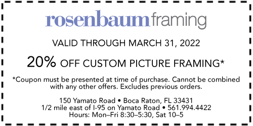 Rosenbaum Framing Valide through March 31, 2022 20% off custom picture framing* *Coupon must be presented at time of purchase. Cannot be combined with any other offers. Excludes previous orders. 150 Yamato Road • Boca Raton, FL 33431 1/2 mile east of I-95 on Yamato Road 561-994-4422 Hours: Mon.–Fri. 8:30–5:30, Sat. 10–5