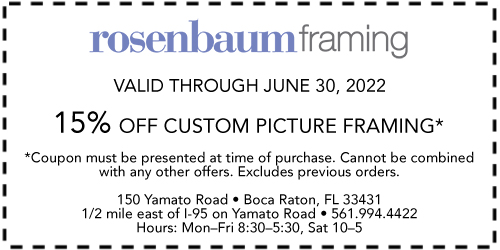Rosenbaum Framing Valid through June 30, 2022 15% off Custom Picture Framing* *Coupon must be presented at time of purchase. Cannot be comined with any other offers. Excludes previous orders. 150 Yamato Road • Boca Raton, FL 33431 1/2 mile east of I-95 on Yamato Road • 561-994-4422 Hours: Mon.–Fri. 8:30–5:30, Sat. 10–5