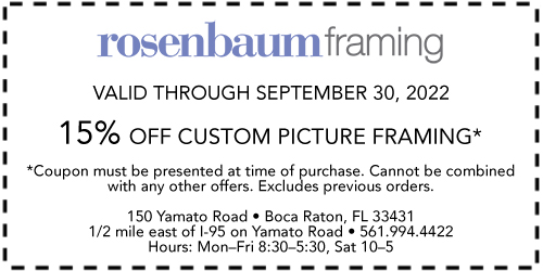 Rosenbaum Framing Valid through September 30, 2022 15% off custom picture framing* *Coupon must be presented at time of purchase. Cannot be combined with any other offers. Excludes previous orders. 150 Yamato Road • Boca Raton, FL 33431 1/2 mile east of I-95 on Yamato Road • 561-994-4422 Hours: Mon.–Fri. 8:30–5:30, Sat. 10–5
