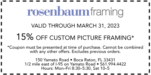 Rosenbaum Framing Valid Through March 31, 2021 15% off custom picture framing* *Coupon must be presented at time of purchase. Cannot be combined with any other offers. Excludes previous orders. 150 Yamato Road • Boca Raton, FL 33431 1/2 mile east of I-95 on Yamato Road • 561.994.4422 Hours: Mon.–Fri. 8:30–5:30, Sat. 10–5